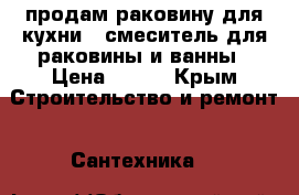 продам раковину для кухни , смеситель для раковины и ванны › Цена ­ 750 - Крым Строительство и ремонт » Сантехника   